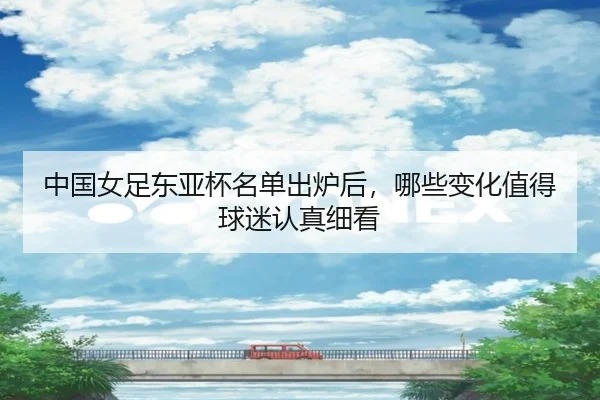 中国女足东亚杯名单出炉后，哪些变化值得球迷认真细看